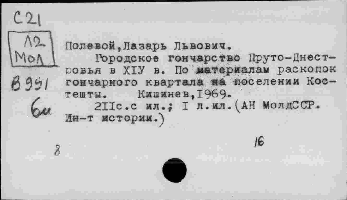 ﻿C. il ’ лІ’\
ЙЗї/
Полевой,Лазарь Львович.
Городское гончарство Пруто-Днест-совья в ХІУ в. По материалам раскопок гончарного квартала на поселении Костеніти. Кишинев,1969»
2ІІС.С ил.; I л.ил.^АН МолдССР.
Ин-т истории.")